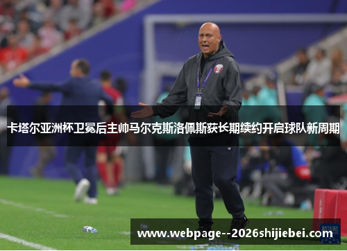 卡塔尔亚洲杯卫冕后主帅马尔克斯洛佩斯获长期续约开启球队新周期