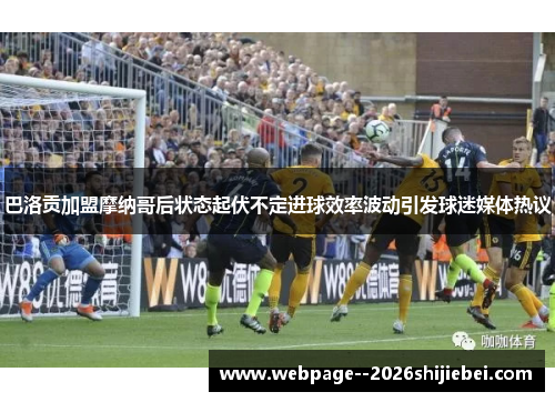 巴洛贡加盟摩纳哥后状态起伏不定进球效率波动引发球迷媒体热议